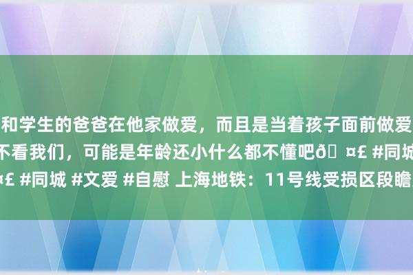 和学生的爸爸在他家做爱，而且是当着孩子面前做爱，太刺激了，孩子完全不看我们，可能是年龄还小什么都不懂吧🤣 #同城 #文爱 #自慰 上海地铁：11号线受损区段瞻望21时收复运营