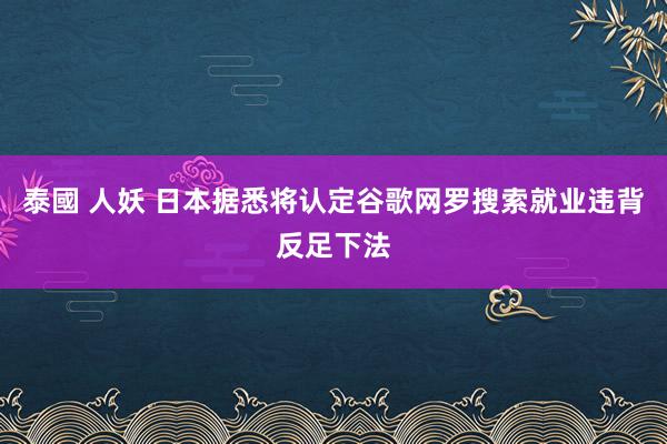 泰國 人妖 日本据悉将认定谷歌网罗搜索就业违背反足下法