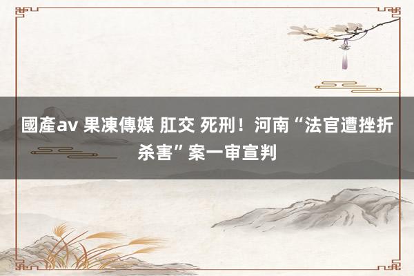 國產av 果凍傳媒 肛交 死刑！河南“法官遭挫折杀害”案一审宣判