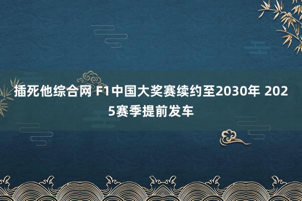 插死他综合网 F1中国大奖赛续约至2030年 2025赛季提前发车