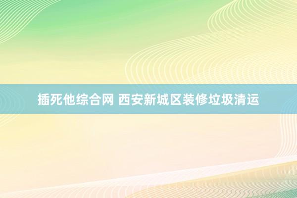 插死他综合网 西安新城区装修垃圾清运