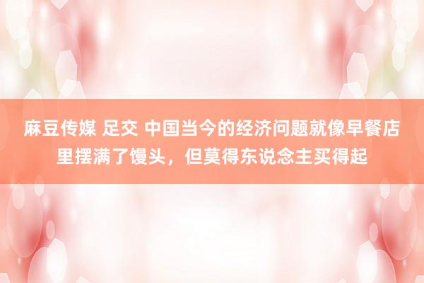 麻豆传媒 足交 中国当今的经济问题就像早餐店里摆满了馒头，但莫得东说念主买得起