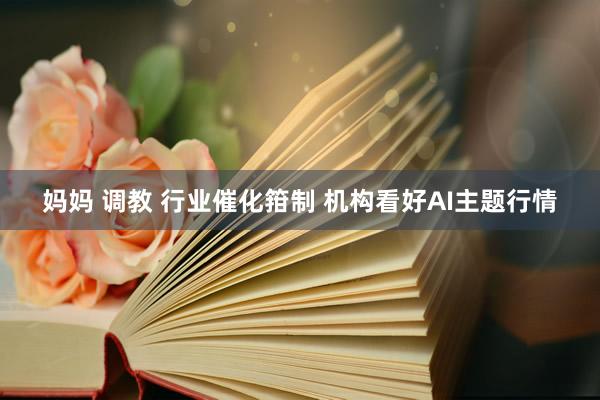 妈妈 调教 行业催化箝制 机构看好AI主题行情