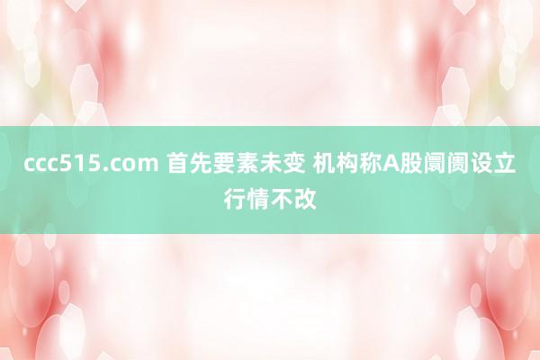 ccc515.com 首先要素未变 机构称A股阛阓设立行情不改