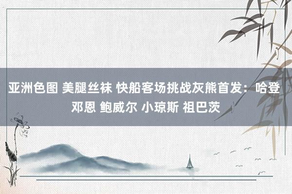 亚洲色图 美腿丝袜 快船客场挑战灰熊首发：哈登 邓恩 鲍威尔 小琼斯 祖巴茨