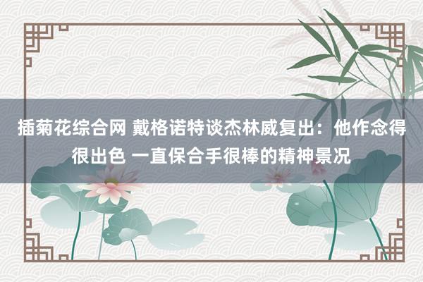 插菊花综合网 戴格诺特谈杰林威复出：他作念得很出色 一直保合手很棒的精神景况