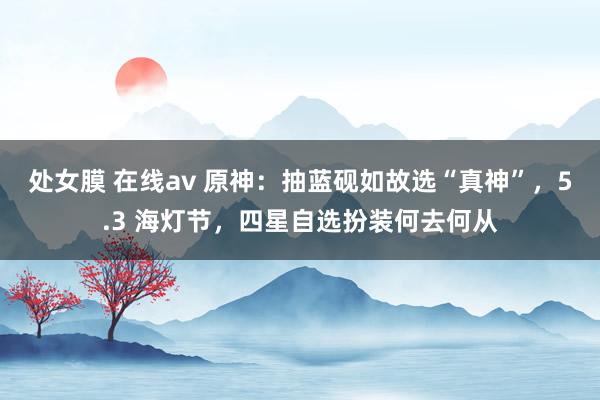 处女膜 在线av 原神：抽蓝砚如故选“真神”，5.3 海灯节，四星自选扮装何去何从