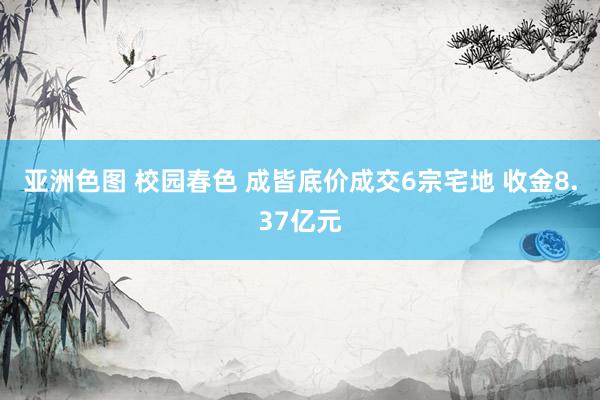 亚洲色图 校园春色 成皆底价成交6宗宅地 收金8.37亿元