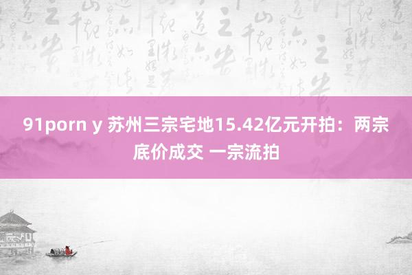 91porn y 苏州三宗宅地15.42亿元开拍：两宗底价成交 一宗流拍