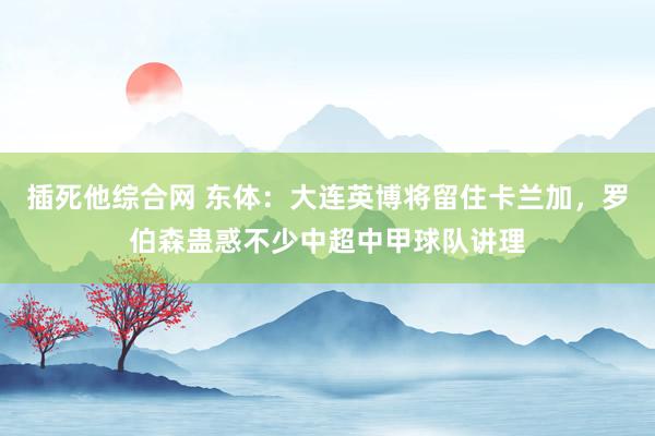 插死他综合网 东体：大连英博将留住卡兰加，罗伯森蛊惑不少中超中甲球队讲理
