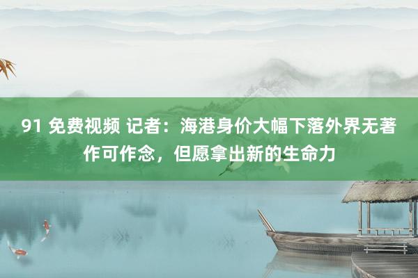 91 免费视频 记者：海港身价大幅下落外界无著作可作念，但愿拿出新的生命力