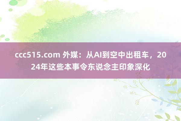ccc515.com 外媒：从AI到空中出租车，2024年这些本事令东说念主印象深化