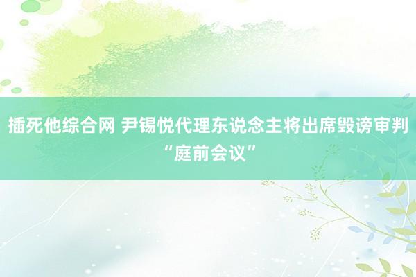 插死他综合网 尹锡悦代理东说念主将出席毁谤审判“庭前会议”