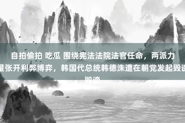 自拍偷拍 吃瓜 围绕宪法法院法官任命，两派力量张开利弊博弈，韩国代总统韩德洙遭在朝党发起毁谤