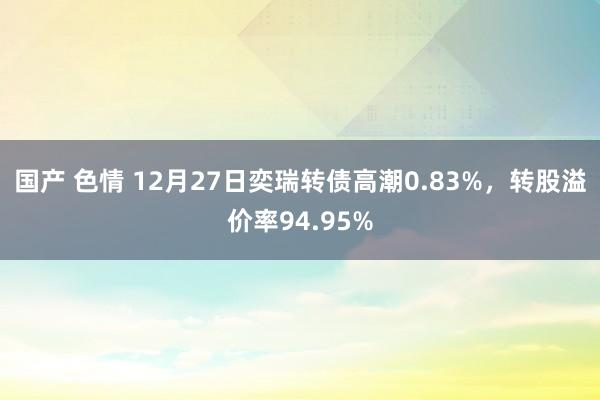 国产 色情 12月27日奕瑞转债高潮0.83%，转股溢价率94.95%
