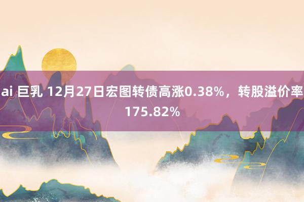 ai 巨乳 12月27日宏图转债高涨0.38%，转股溢价率175.82%