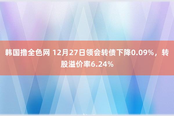 韩国撸全色网 12月27日领会转债下降0.09%，转股溢价率6.24%