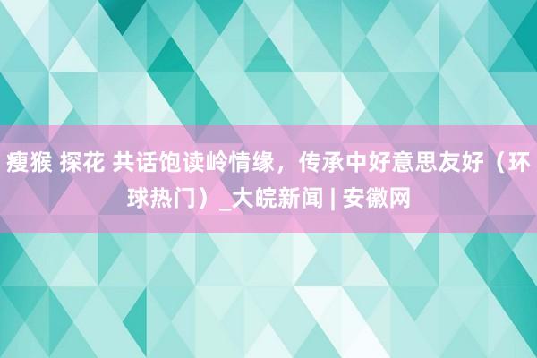 瘦猴 探花 共话饱读岭情缘，传承中好意思友好（环球热门）_大皖新闻 | 安徽网