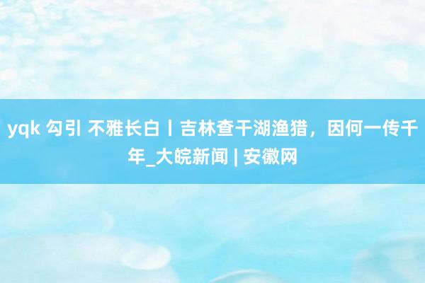 yqk 勾引 不雅长白丨吉林查干湖渔猎，因何一传千年_大皖新闻 | 安徽网