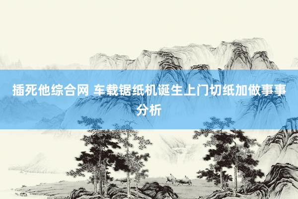 插死他综合网 车载锯纸机诞生上门切纸加做事事分析