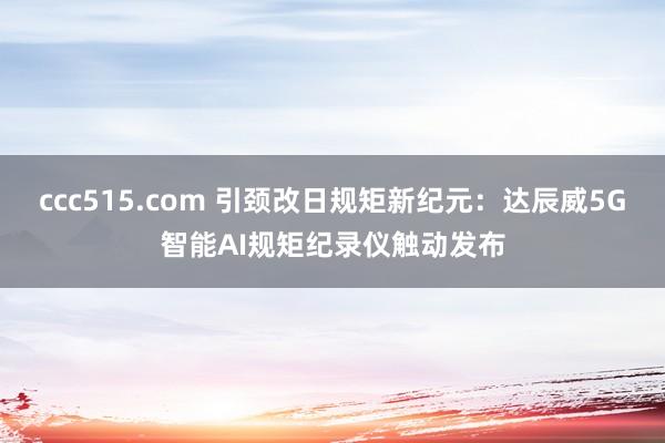 ccc515.com 引颈改日规矩新纪元：达辰威5G智能AI规矩纪录仪触动发布