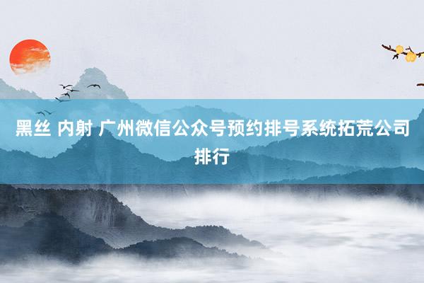 黑丝 内射 广州微信公众号预约排号系统拓荒公司排行