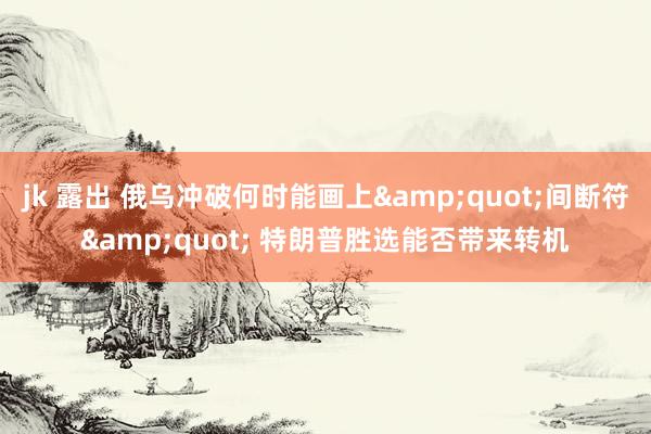 jk 露出 俄乌冲破何时能画上&quot;间断符&quot; 特朗普胜选能否带来转机