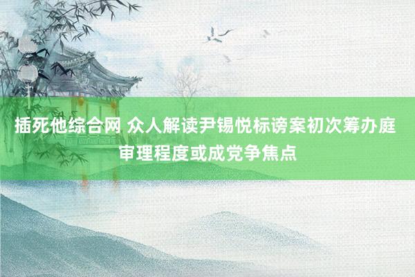 插死他综合网 众人解读尹锡悦标谤案初次筹办庭 审理程度或成党争焦点