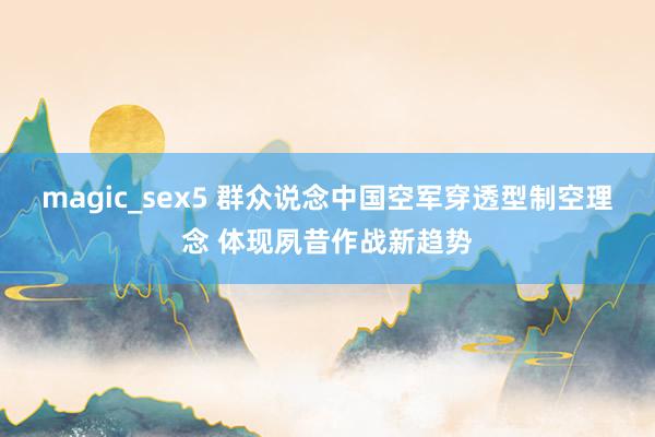 magic_sex5 群众说念中国空军穿透型制空理念 体现夙昔作战新趋势
