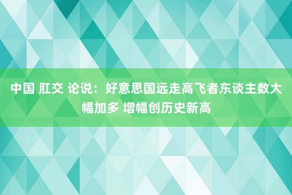 中国 肛交 论说：好意思国远走高飞者东谈主数大幅加多 增幅创历史新高