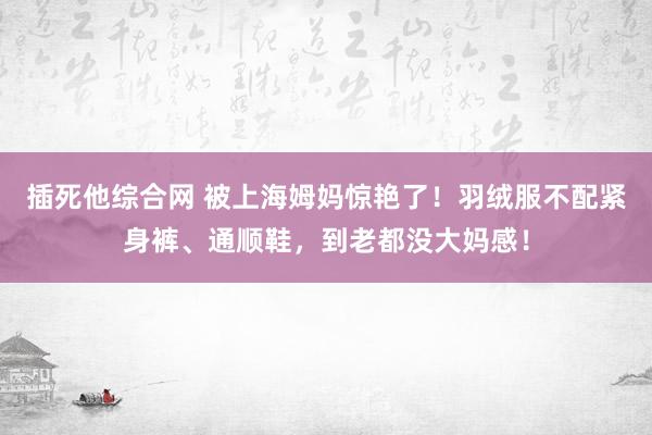 插死他综合网 被上海姆妈惊艳了！羽绒服不配紧身裤、通顺鞋，到老都没大妈感！