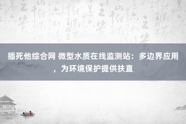 插死他综合网 微型水质在线监测站：多边界应用，为环境保护提供扶直