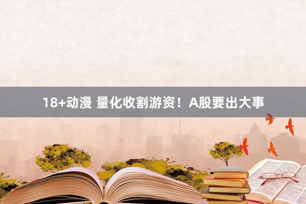 18+动漫 量化收割游资！A股要出大事