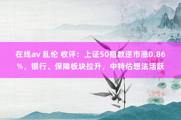 在线av 乱伦 收评：上证50指数逆市涨0.86%，银行、保障板块拉升，中特估想法活跃