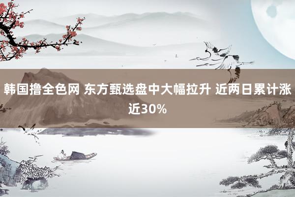 韩国撸全色网 东方甄选盘中大幅拉升 近两日累计涨近30%