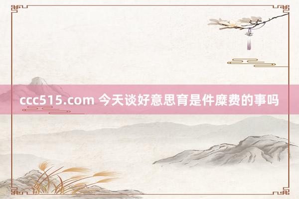 ccc515.com 今天谈好意思育是件糜费的事吗