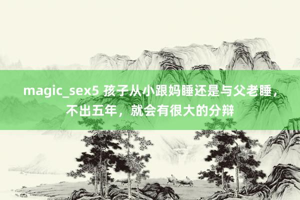 magic_sex5 孩子从小跟妈睡还是与父老睡，不出五年，就会有很大的分辩