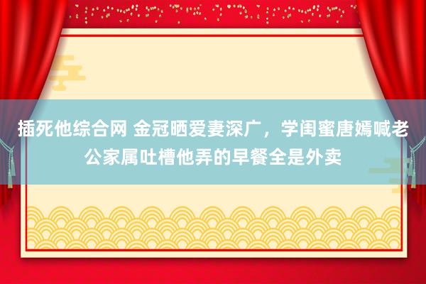 插死他综合网 金冠晒爱妻深广，学闺蜜唐嫣喊老公家属吐槽他弄的早餐全是外卖