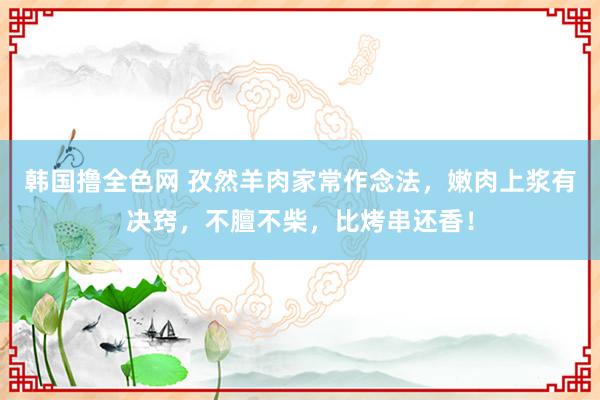 韩国撸全色网 孜然羊肉家常作念法，嫩肉上浆有决窍，不膻不柴，比烤串还香！