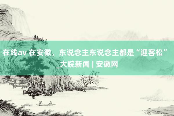 在线av 在安徽，东说念主东说念主都是“迎客松” _大皖新闻 | 安徽网
