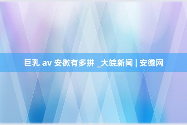 巨乳 av 安徽有多拼 _大皖新闻 | 安徽网