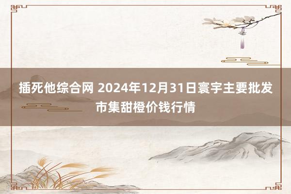 插死他综合网 2024年12月31日寰宇主要批发市集甜橙价钱行情