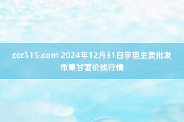 ccc515.com 2024年12月31日宇宙主要批发市集甘薯价钱行情