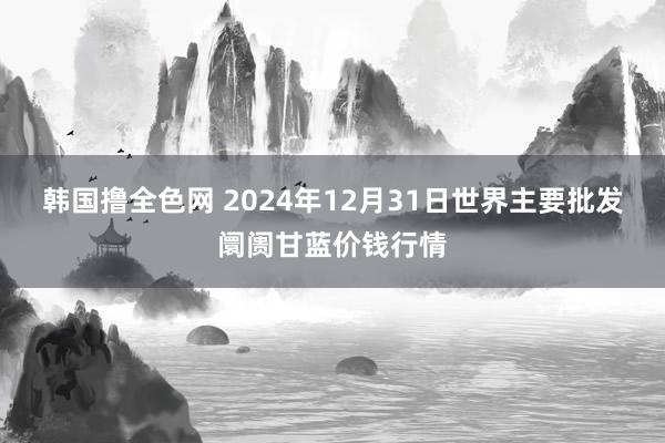 韩国撸全色网 2024年12月31日世界主要批发阛阓甘蓝价钱行情