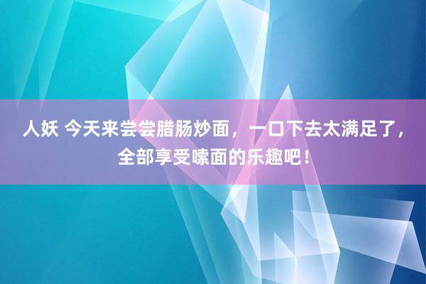 人妖 今天来尝尝腊肠炒面，一口下去太满足了，全部享受嗦面的乐趣吧！