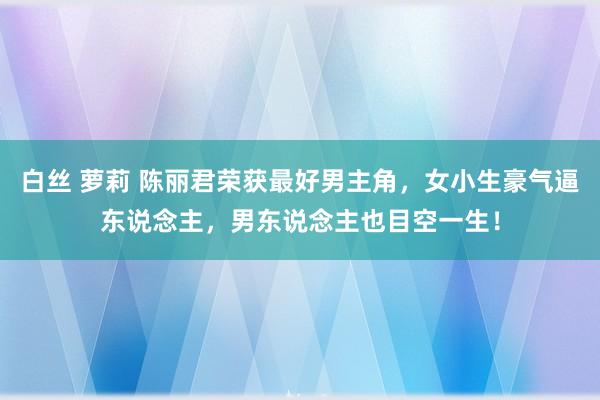 白丝 萝莉 陈丽君荣获最好男主角，女小生豪气逼东说念主，男东说念主也目空一生！