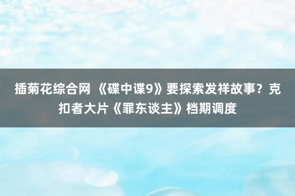 插菊花综合网 《碟中谍9》要探索发祥故事？克扣者大片《罪东谈主》档期调度