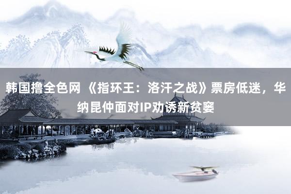 韩国撸全色网 《指环王：洛汗之战》票房低迷，华纳昆仲面对IP劝诱新贫窭