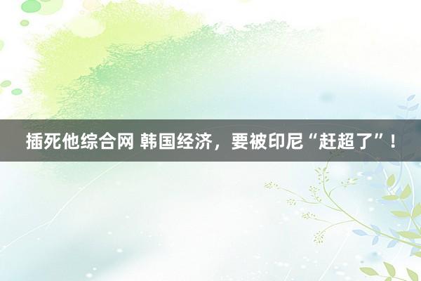 插死他综合网 韩国经济，要被印尼“赶超了”！