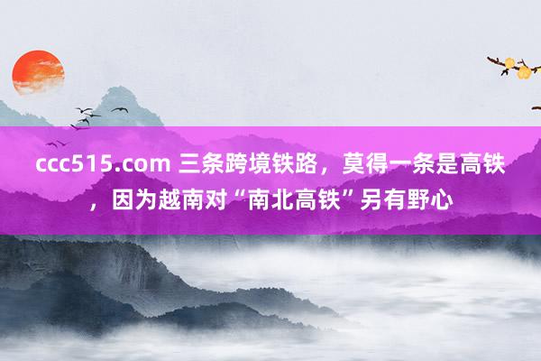 ccc515.com 三条跨境铁路，莫得一条是高铁，因为越南对“南北高铁”另有野心